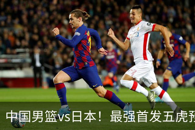 中国男篮vs日本！最强首发五虎预测：郭士强大变阵，三新星领衔