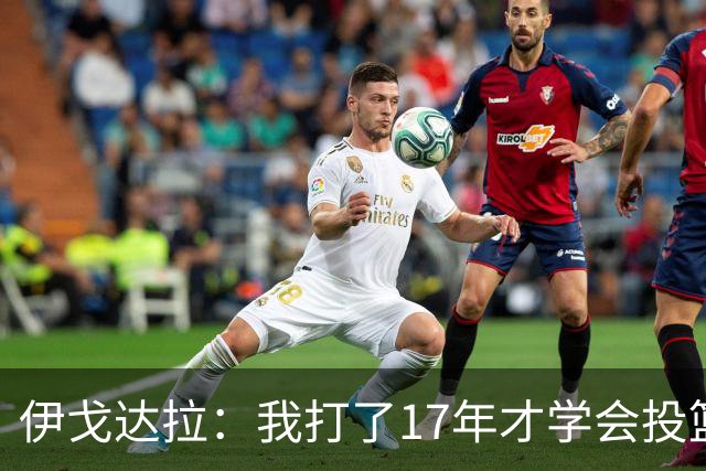 伊戈达拉：我打了17年才学会投篮 没接受过姿势训练全靠自己摸索